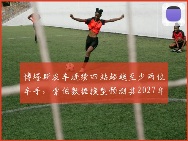 博塔斯发车连续四站超越至少两位车手，索伯数据模型预测其2027年可重返中游前列
