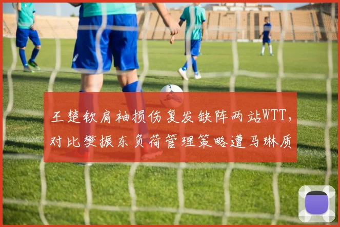 王楚钦肩袖损伤复发缺阵两站WTT，对比樊振东负荷管理策略遭马琳质疑