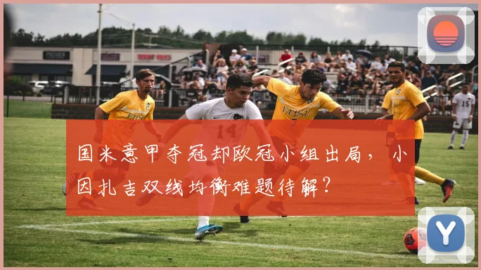 国米意甲夺冠却欧冠小组出局，小因扎吉双线均衡难题待解？