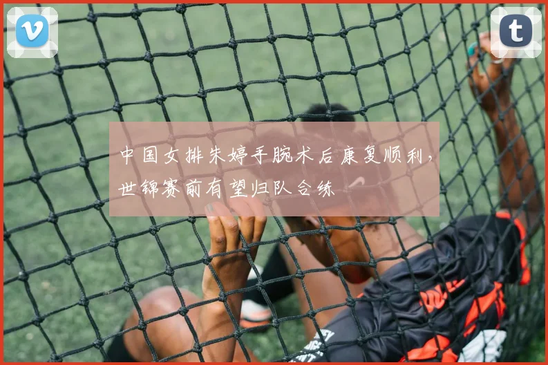 中国女排朱婷手腕术后康复顺利，世锦赛前有望归队合练