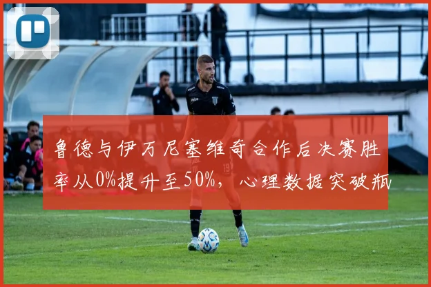 鲁德与伊万尼塞维奇合作后决赛胜率从0%提升至50%，心理数据突破瓶颈