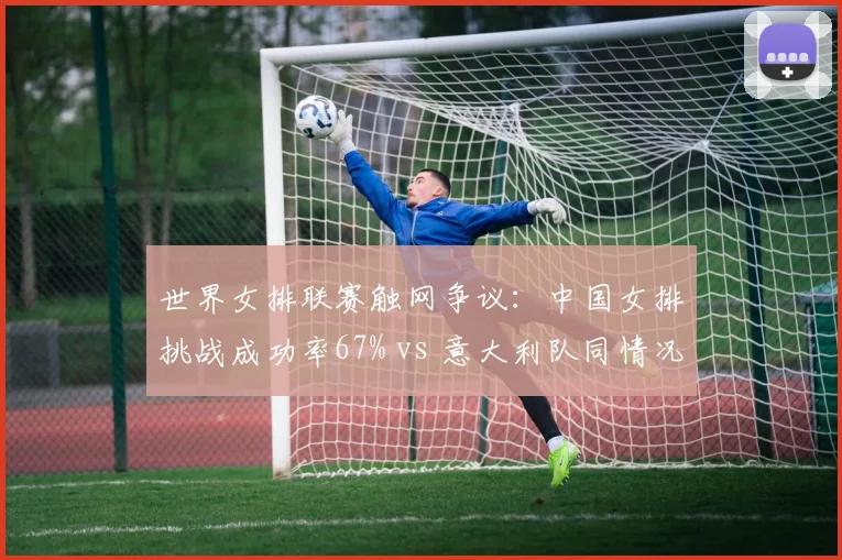 世界女排联赛触网争议：中国女排挑战成功率67% vs 意大利队同情况仅33%